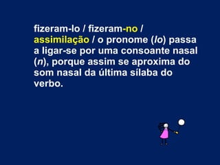fizeram-lo / fizeram -no  /  assimilação  / o pronome ( lo ) passa a ligar-se por uma consoante nasal ( n ), porque assim se aproxima do som nasal da última sílaba do verbo. 