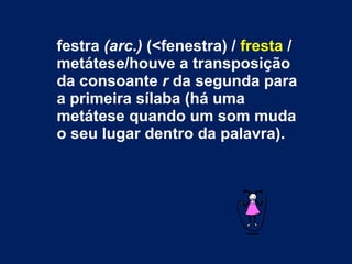 festra  (arc.)  (<fenestra) /  fresta  / metátese/houve a transposição da consoante  r  da segunda para a primeira sílaba (há uma metátese quando um som muda o seu lugar dentro da palavra).  