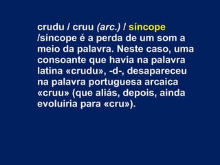 crudu / cruu  (arc.)  /  síncope  /síncope é a perda de um som a meio da palavra. Neste caso, uma consoante que havia na palavra latina «crudu», -d-, desapareceu na palavra portuguesa arcaica «cruu» (que aliás, depois, ainda evoluiria para «cru»).  