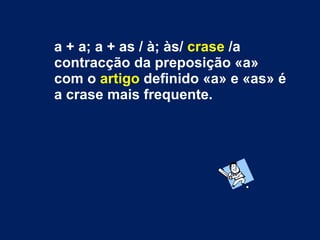 a + a; a + as / à; às/  crase  /a contracção da preposição «a» com o  artigo  definido «a» e «as» é a crase mais frequente. 