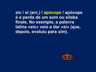 sic / si  (arc.)  /  apócope  / apócope é a perda de um som ou sílaba finais. No exemplo, a palavra latina «sic» veio a dar «si» (que, depois, evoluiu para  sim ). 