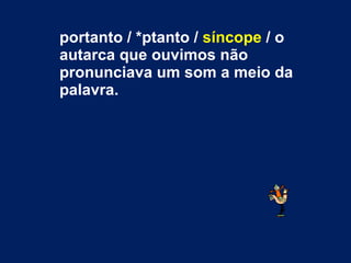 portanto / *ptanto /  síncope  / o autarca que ouvimos não pronunciava um som a meio da palavra.  