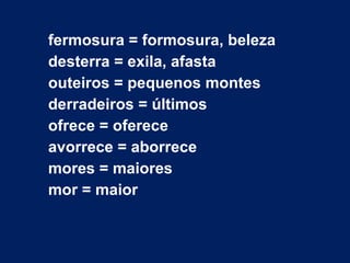 fermosura = formosura, beleza desterra = exila, afasta outeiros = pequenos montes derradeiros = últimos ofrece = oferece avorrece = aborrece mores = maiores mor = maior 