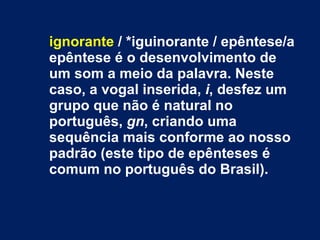 ignorante  / *iguinorante / epêntese/a epêntese é o desenvolvimento de um som a meio da palavra. Neste caso, a vogal inserida,  i , desfez um grupo que não é natural no português,  gn , criando uma sequência mais conforme ao nosso padrão (este tipo de epênteses é comum no português do Brasil). 