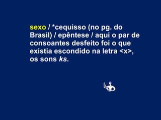 sexo  / *cequisso (no pg. do Brasil) / epêntese / aqui o par de consoantes desfeito foi o que existia escondido na letra <x>, os sons  ks . 