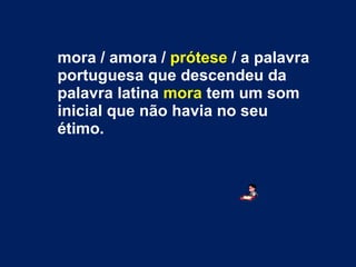 mora / amora /  prótese  / a palavra portuguesa que descendeu da palavra latina  mora  tem um som inicial que não havia no seu étimo. 