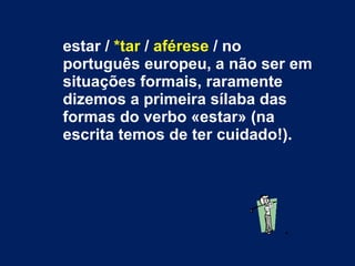 estar /  *tar  /  aférese  / no português europeu, a não ser em situações formais, raramente dizemos a primeira sílaba das formas do verbo «estar» (na escrita temos de ter cuidado!). 