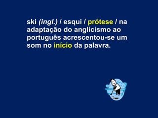 ski  (ingl.)  / esqui /  prótese  / na adaptação do anglicismo ao português acrescentou-se um som no  início  da palavra.  