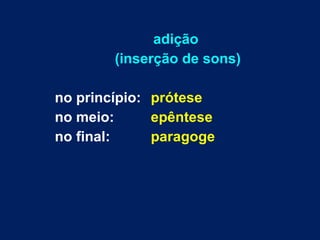 adição  (inserção de sons) no princípio:  prótese no meio:    epêntese no final:  paragoge 