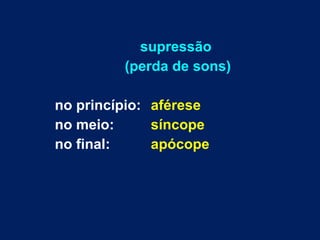 supressão  (perda de sons) no princípio:  aférese no meio:  síncope no final:  apócope 