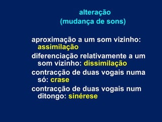 alteração (mudança de sons) aproximação a um som vizinho:  assimilação diferenciação relativamente a um som vizinho:  dissimilação contracção de duas vogais numa só:  crase contracção de duas vogais num ditongo:  sinérese 