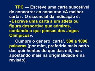 TPC   — Escreve uma carta suscetível de concorrer ao concurso «A melhor carta».  O essencial da indicação é: « Escreve uma carta a um atleta ou figura desportiva que admires, contando o que pensas dos Jogos Olímpicos ».  Cumpre o género ‘carta’,  500 a 1000 palavras  (por mim, preferiria mais perto das quinhentas do que das mil, mas apostando mais na originalidade e na revisão).  