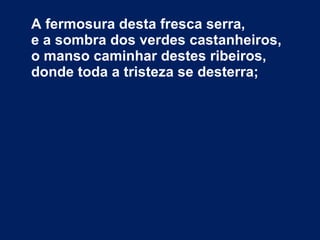 A fermosura desta fresca serra, e a sombra dos verdes castanheiros, o manso caminhar destes ribeiros, donde toda a tristeza se desterra; 