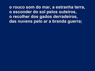 o rouco som do mar, a estranha terra, o esconder do sol pelos outeiros, o recolher dos gados derradeiros, das nuvens pelo ar a branda guerra; 