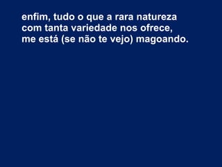 enfim, tudo o que a rara natureza  com tanta variedade nos ofrece, me está (se não te vejo) magoando. 