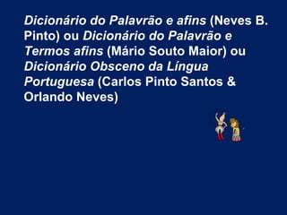 Dicionário do Palavrão e afins  (Neves B. Pinto) ou  Dicionário do Palavrão e Termos afins  (Mário Souto Maior) ou  Dicionário Obsceno da Língua Portuguesa  (Carlos Pinto Santos & Orlando Neves) 