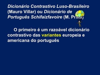 Dicionário Contrastivo Luso-Brasileiro  (Mauro Villar) ou  Dicionário de Português   Schifaizfavoire  (M. Prata) O primeiro é um razoável dicionário contrastivo das  variantes  europeia e americana do português  
