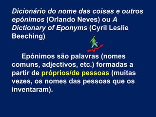 Dicionário do nome das coisas e outros epónimos  (Orlando Neves) ou  A Dictionary of Eponyms  (Cyril Leslie Beeching) Epónimos são palavras (nomes comuns, adjectivos, etc.) formadas a partir de  próprios/de pessoas  (muitas vezes, os nomes das pessoas que os inventaram).  