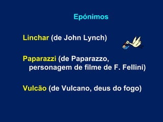 Epónimos Linchar  (de John Lynch) Paparazzi  (de Paparazzo, personagem de filme de F. Fellini) Vulcão  (de Vulcano, deus do fogo) 