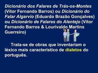 Dicionário dos Falares de Trás-os-Montes  (Vítor Fernando Barros) ou  Dicionário do Falar Algarvio  (Eduardo Brazão Gonçalves) ou  Dicionário de Falares do Alentejo  (Vítor Fernando Barros & Lourivaldo Martins Guerreiro) Trata-se de obras que inventariam o léxico mais característico de  dialetos  do português.  