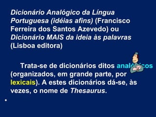 Dicionário Analógico da Língua Portuguesa (idéias afins)  (Francisco Ferreira dos Santos Azevedo) ou  Dicionário MAIS da ideia às palavras  (Lisboa editora) Trata-se de dicionários ditos  analógicos  (organizados, em grande parte, por  lexicais ). A estes dicionários dá-se, às vezes, o nome de  Thesaurus . 
