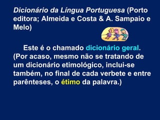 Dicionário da Língua Portuguesa  (Porto editora; Almeida e Costa & A. Sampaio e Melo)  Este é o chamado  dicionário geral . (Por acaso, mesmo não se tratando de um dicionário etimológico, inclui-se também, no final de cada verbete e entre parênteses, o  étimo  da palavra.)   