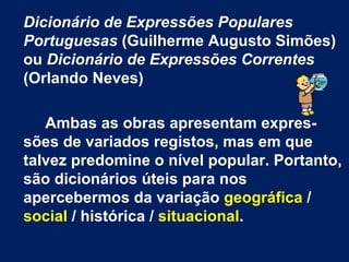 Dicionário de Expressões Populares Portuguesas  (Guilherme Augusto Simões) ou  Dicionário de Expressões Correntes  (Orlando Neves) Ambas as obras apresentam expres-sões de variados registos, mas em que talvez predomine o nível popular. Portanto, são dicionários úteis para nos apercebermos da variação  geográfica  /  social  / histórica /  situacional .   