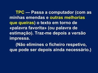 TPC  — Passa a computador (com as minhas emendas e  outras melhorias que queiras ) o texto em torno de «palavra favorita» (ou palavra de estimação). Traz-me depois a versão impressa.  (Não elimines o ficheiro respetivo, que pode ser depois ainda necessário.)  