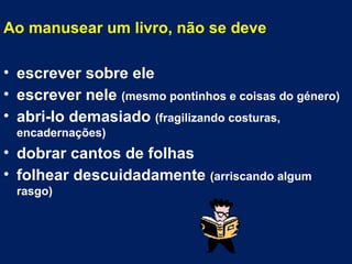 Ao manusear um livro, não se deve escrever sobre ele escrever nele  (mesmo pontinhos e coisas do género) abri-lo demasiado  (fragilizando costuras, encadernações) dobrar cantos de folhas folhear descuidadamente  (arriscando algum rasgo) 