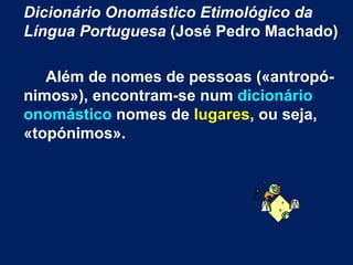 Dicionário Onomástico Etimológico da Língua Portuguesa  (José Pedro Machado) Além de nomes de pessoas («antropó-nimos»), encontram-se num  dicionário onomástico  nomes de  lugares , ou seja, «topónimos».  