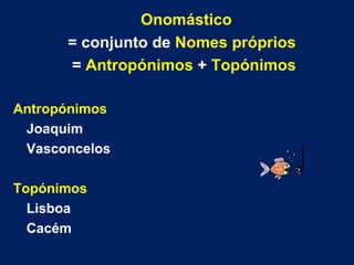 Onomástico   = conjunto de  Nomes próprios =  Antropónimos  +  Topónimos Antropónimos Joaquim Vasconcelos Topónimos Lisboa Cacém 