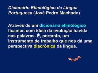 Dicionário Etimológico da Língua Portuguesa  (José Pedro Machado) Através de um  dicionário etimológico  ficamos com ideia da evolução havida nas palavras. É, portanto, um instrumento de trabalho que nos dá uma perspectiva  diacrónica  da língua.  