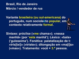 Brasil, Rio de Janeiro  Márcio / vendedor de rua Variante  brasileira (ou sul-americana)  do português, num sociole c to  popular , em contexto relativamente  formal .  Sintaxe: próclise (« me  chama»); «nessa manhã» (por ‘ esta  manhã’); Léxico: «bala» (‘guloseima’). Fonética: palatalização de t: «tris[txi]» («triste»); ditongação em «ma[i]s» («mas»). Tratamento: você +  3.ª  pessoa. 