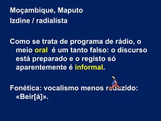 Moçambique, Maputo Izdine / radialista Como se trata de programa de rádio, o meio  oral   é um tanto falso: o discurso está preparado e o registo só aparentemente é  informal . Fonética: vocalismo menos reduzido: «Beir[á]». 