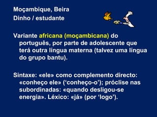 Moçambique, Beira Dinho / estudante Variante  africana (moçambicana)  do português, por parte de adolescente que terá outra língua materna (talvez uma língua do grupo bantu). Sintaxe: «ele» como complemento directo: «conheço ele» (‘conheço-o’); próclise nas subordinadas: «quando desligou-se energia». Léxico: «já» (por ‘logo’). 