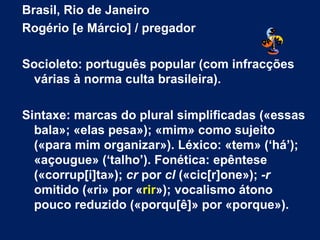 Brasil, Rio de Janeiro Rogério [e Márcio] / pregador Socioleto: português popular (com infracções várias à norma culta brasileira).  Sintaxe: marcas do plural simplificadas («essas bala»; «elas pesa»); «mim» como sujeito («para mim organizar»). Léxico: «tem» (‘há’); «açougue» (‘talho’). Fonética: epêntese («corrup[i]ta»);  cr  por  cl  («cic[r]one»);  -r  omitido («ri» por « rir »); vocalismo átono pouco reduzido («porqu[ê]» por «porque»). 