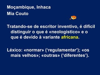 Moçambique, Inhaca  Mia Couto Tratando-se de escritor inventivo, é difícil distinguir o que é «neologístico» e o que é devido à variante  africana . Léxico: «normar» (‘regulamentar’); «os mais velhos»; «outras» (‘diferentes’). 
