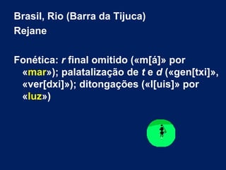Brasil, Rio (Barra da Tijuca)  Rejane Fonética:  r  final omitido («m[á]» por « mar »); palatalização de  t  e  d  («gen[txi]», «ver[dxi]»); ditongações («l[uis]» por « luz ») 