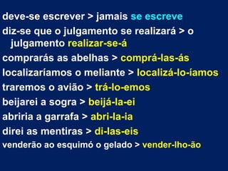 deve-se escrever > jamais  se escreve diz-se que o julgamento se realizará > o julgamento  realizar-se-á comprarás as abelhas >  comprá-las-ás localizaríamos o meliante >  localizá-lo-íamos traremos o avião >  trá-lo-emos beijarei a sogra >  beijá-la-ei abriria a garrafa >  abri-la-ia direi as mentiras >  di-las-eis   venderão ao esquimó o gelado >  vender-lho-ão 