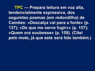 TPC  — Prepara leitura em voz alta, tendencialmente expressiva, dos seguintes poemas (em redondilha) de Camões: «Descalça vai para a fonte» (p. 137); «De que me serve fugir»» (p. 157); «Quem ora soubesse» (p. 159). (Citei pelo mote, já que este será lido também.) 