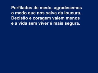 Perfilados de medo, agradecemos
o medo que nos salva da loucura.
Decisão e coragem valem menos
e a vida sem viver é mais segura.
 