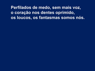Perfilados de medo, sem mais voz,
o coração nos dentes oprimido,
os loucos, os fantasmas somos nós.
 