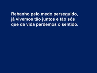 Rebanho pelo medo perseguido,
já vivemos tão juntos e tão sós
que da vida perdemos o sentido.
 