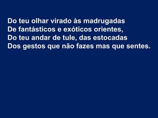 Do teu olhar virado às madrugadas
De fantásticos e exóticos orientes,
Do teu andar de tule, das estocadas
Dos gestos que não fazes mas que sentes.
 