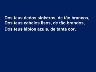 Dos teus dedos sinistros, de tão brancos,
Dos teus cabelos lisos, de tão brandos,
Dos teus lábios azuis, de tanta cor,
 