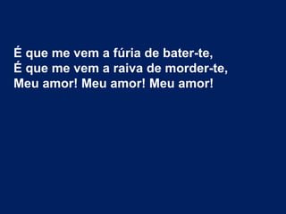 É que me vem a fúria de bater-te,
É que me vem a raiva de morder-te,
Meu amor! Meu amor! Meu amor!
 