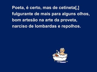 Poeta, é certo, mas de cetineta[,]
fulgurante de mais para alguns olhos,
bom artesão na arte da proveta,
narciso de lombardas e repolhos.
 