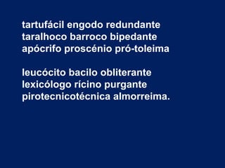 tartufácil engodo redundante
taralhoco barroco bipedante
apócrifo proscénio pró-toleima

leucócito bacilo obliterante
lexicólogo rícino purgante
pirotecnicotécnica almorreima.
 