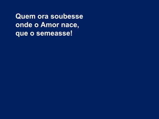Quem ora soubesse
onde o Amor nace,
que o semeasse!
 
