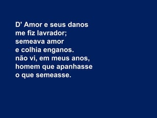 D' Amor e seus danos
me fiz lavrador;
semeava amor
e colhia enganos.
não vi, em meus anos,
homem que apanhasse
o que semeasse.
 